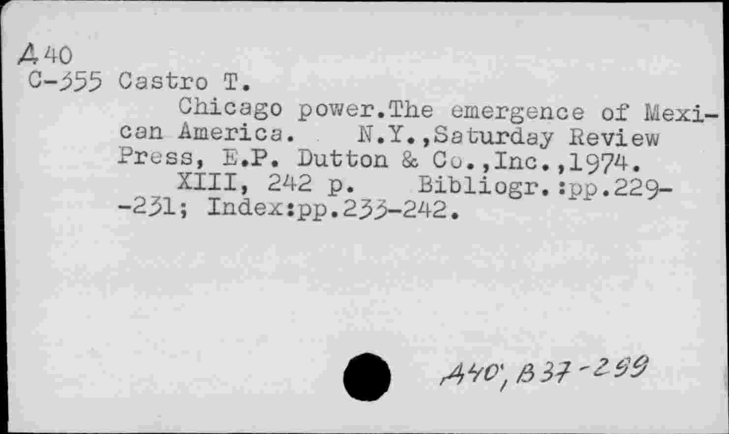 ﻿440
C-355 Castro T.
Chicago power.The emergence of Mexican America. N.Y.»Saturday Review Press, E.P. Dutton & Co.,Inc.,1974.
XIII, 242 p. Bibliogr.:pp.229--231; Index:pp.233-242.
